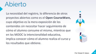 Abierto
La necesidad del registro, lo diferencia de otros
proyectos abiertos como es el Open CourseWare,
cuyo objetivo es la mera exposición de los
contenidos sin necesitar hacer seguimiento de
cómo el alumno consume el mismo, mientras que
en los MOOC la intencionalidad educativa,
implica conocer cómo el alumno realiza el curso y
los resultados que obtiene.
14
Prof. Wester R. Solano
 