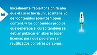 “
Inicialmente, "abierto" significaba
que el curso hacía un uso intensivo
de "contenidos abiertos" (open
content) y los contenidos propios
que generaba el curso también se
debían publicar en abierto (open
license) para que pudieran ser
reutilizados por otras personas.
15
Prof. Wester R. Solano
 