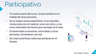Participativo
▸ Te vuelves parte del curso, involucrándote en el
trabajo de otras personas.
▸ No se exigen tareas especificas, si no mas bien,
involucrarse con el material, unos con otros, y con
otros materiales de interes que consigan en la web.
▸ Se desarrollan conexiones, entre ideas y otras
personas, formándose una red.
▸ Se crean autenticas redes que perduran en el
tiempo.
16
Prof. Wester R. Solano
 