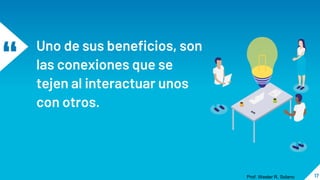 “ Uno de sus beneficios, son
las conexiones que se
tejen al interactuar unos
con otros.
17
Prof. Wester R. Solano
 