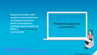 23
o Durante el año 2012 y 2013
surgieron varias plataformas
tecnológicas de carácter
abierto, especialmente
diseñadas para la creación de
MOOC, y Google Coursebuilder
es una de ellas.
Plataformas para crear
cursos MOOC
Para mas informacion, visita:
https://edu.google.com/openonline/index.html
Prof. Wester R. Solano
 