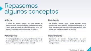 Repasemos
algunos conceptos
Abierto
El curso es abierto porque, no tiene limites de
matriculaciones, no requiere pago para participar en el,
y debe estar accesible a cualquier usuario en la red,
dentro y fuera de la institución donde se publica.
Distribuido
Se pueden enlazar blogs, redes sociales, wikis,
plataformas de e-learning, contenidos filtrados en la
web. Se desarrolla toda una comunidad entorno a los
temas que son desarrollados en el curso.
24
Participativo
Te vuelves parte del curso, involucrándote en el trabajo
de otras personas. Se desarrollan conexiones, entre
ideas y otras personas, formándose una red.
Independiente
Promueve el estudio independiente, a cada
participante le corresponde desarrollar sus propias
competencias.
Prof. Wester R. Solano
 