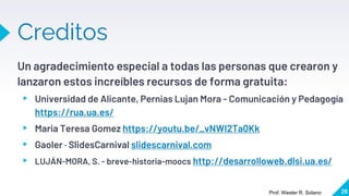 Creditos
Un agradecimiento especial a todas las personas que crearon y
lanzaron estos increíbles recursos de forma gratuita:
▸ Universidad de Alicante, Pernias Lujan Mora - Comunicación y Pedagogía
https://rua.ua.es/
▸ Maria Teresa Gomez https://youtu.be/_vNWI2Ta0Kk
▸ Gaoler · SlidesCarnival slidescarnival.com
▸ LUJÁN-MORA, S. - breve-historia-moocs http://desarrolloweb.dlsi.ua.es/
26
Prof. Wester R. Solano
 