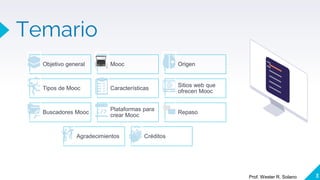 Temario
3
Prof. Wester R. Solano
Objetivo general Mooc Origen
Tipos de Mooc Características
Sitios web que
ofrecen Mooc
Buscadores Mooc
Plataformas para
crear Mooc
Repaso
Agradecimientos Créditos
 