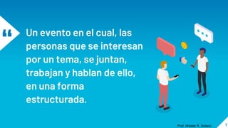 “ Un evento en el cual, las
personas que se interesan
por un tema, se juntan,
trabajan y hablan de ello,
en una forma
estructurada.
7
Prof. Wester R. Solano
 