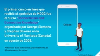 El primer curso en línea que
recibió el apelativo de MOOC fue
el curso "Connectivism and
Connective Knowledge"
organizado por George Siemens
y Stephen Downes en la
University of Manitoba (Canada)
en agosto de 2008.
Origen
8
Prof. Wester R. Solano
Participaron 2,300 participantes aproximadamente, de
diferentes partes del mundo.
 