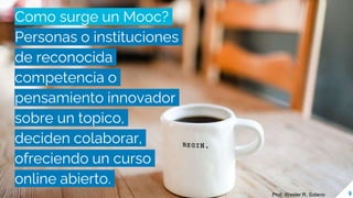 Como surge un Mooc?
Personas o instituciones
de reconocida
competencia o
pensamiento innovador
sobre un topico,
deciden colaborar,
ofreciendo un curso
online abierto.
9
Prof. Wester R. Solano
 