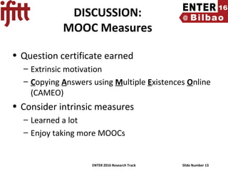 ENTER 2016 Research Track Slide Number 13
DISCUSSION:
MOOC Measures
• Question certificate earned
– Extrinsic motivation
– Copying Answers using Multiple Existences Online
(CAMEO)
• Consider intrinsic measures
– Learned a lot
– Enjoy taking more MOOCs
 
