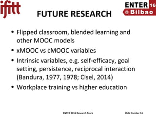 ENTER 2016 Research Track Slide Number 14
FUTURE RESEARCH
• Flipped classroom, blended learning and
other MOOC models
• xMOOC vs cMOOC variables
• Intrinsic variables, e.g. self-efficacy, goal
setting, persistence, reciprocal interaction
(Bandura, 1977, 1978; Cisel, 2014)
• Workplace training vs higher education
 