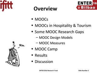 ENTER 2016 Research Track Slide Number 2
Overview
• MOOCs
• MOOCs in Hospitality & Tourism
• Some MOOC Research Gaps
– MOOC Design Models
– MOOC Measures
• MOOC Camp
• Results
• Discussion
 