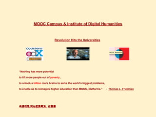 MOOC Campus & Institute of Digital Humanities
Revolution Hits the Universities
“Nothing has more potential
to lift more people out of poverty ,
to unlock a billion more brains to solve the world’s biggest problems,
to enable us to reimagine higher education than MOOC, platforms.” - Thomas L. Friedman
숙명여대 역사문화학과 김형률
 