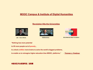 MOOC Campus & Institute of Digital Humanities
Revolution Hits the Universities
“Nothing has more potential
to lift more people out of poverty ,
to unlock a billion more brains to solve the world’s biggest problems,
to enable us to reimagine higher education than MOOC, platforms.” - Thomas L. Friedman
숙명여대 역사문화학과 김형률
edX -- How it Works PBSNewsHour Bill & Melinda Gates Foundation
 