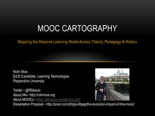 MOOC CARTOGRAPHY
Mapping the Massive Learning Model Across Theory, Pedagogy & History

Rolin Moe
Ed.D Candidate, Learning Technologies
Pepperdine University
Twitter - @RMoeJo
About Me– http://rolinmoe.org
About MOOCs – http://allmoocs.wordpress.com
Dissertation Proposal - http://prezi.com/dhlgix-6bjag/the-evolution-impact-of-the-mooc/

 