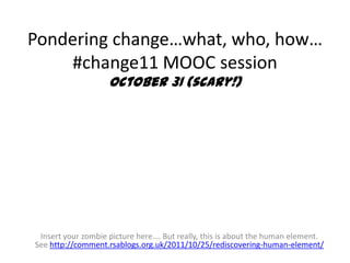 Pondering change…what, who, how…
    #change11 MOOC session
                    October 31 (scary!)




 Insert your zombie picture here…. But really, this is about the human element.
See http://comment.rsablogs.org.uk/2011/10/25/rediscovering-human-element/
 