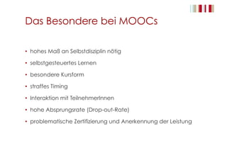Das Besondere bei MOOCs
•  hohes Maß an Selbstdisziplin nötig
•  selbstgesteuertes Lernen
•  besondere Kursform
•  straffes Timing
•  Interaktion mit TeilnehmerInnen
•  hohe Absprungsrate (Drop-out-Rate)
•  problematische Zertifizierung und Anerkennung der Leistung
 