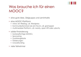 Was brauche ich für einen
MOOC?
•  eine gute Idee, Zielgruppe und Lerninhalte
•  eine MOOC-Plattform
•  mind. ein Weblog, z.B. Wordpress
•  Kommunikationstool wie ein Forum, z.B. grsshopper
•  multimediale Plattform, z.B. iversity, open HPI oder udacity
•  solide Finanzierung
•  kostenpflichtige MOOCs
•  Sponsoring
•  Zusatzangebote
•  Förderungen
•  Crowdfunding
•  viele Teilnehmer
 