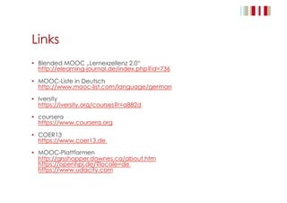 Links
•  Blended MOOC „Lernexzellenz 2.0“
http://elearning-journal.de/index.php?id=736
•  MOOC-Liste in Deutsch
http://www.mooc-list.com/language/german
•  Iversity
https://iversity.org/courses?r=a882d
•  coursera
https://www.coursera.org
•  COER13
https://www.coer13.de
•  MOOC-Plattformen
http://grsshopper.downes.ca/about.htm
https://openhpi.de/?locale=de
https://www.udacity.com
 