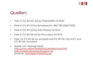 Quellen:
•  Folie 3: CC-BY-NC-3.0 by PolandMFA via flickr
•  Folie 4: CC-BY-3.0 by Bundesarchiv, Bild 183-25607-0003
•  Folie 5: CC-BY-3.0 by Udo Herzog via flickr
•  Folie 6: CC-BY-SA-3.0 by this.is.seba via flickr
•  Folie 15: CC-BY-SA by lumaxart und CC-BY-SA / by AJC1 und
CC-BY-SA / lumaxart
•  erstellt von: Hedwig Seipel
http://www.seipel-marketing.de/elearning.html
http://seipel-elearning.blogspot.de
Email an: hs@seipel-marketing.de
 