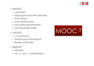 •  xMOOC
•  „extension“
•  Ursprung Hochschulen (Harvard)
•  feste Struktur
•  kurze Lerneinheiten
•  sehr große Teilnehmerzahl
•  Lernfortschrittkontrolle
•  cMOOC
•  „connectivism“
•  Vernetzung und Austausch
•  flexible Lerninhalte
•  bMOOC
•  blended
•  mit „x“ und „c“ kombinierbar
 