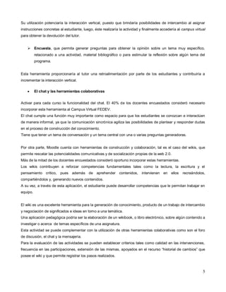 5
Su utilización potenciaría la interacción vertical, puesto que brindaría posibilidades de intercambio al asignar
instrucciones concretas al estudiante, luego, éste realizaría la actividad y finalmente accedería al campus virtual
para obtener la devolución del tutor.
 Encuesta, que permita generar preguntas para obtener la opinión sobre un tema muy específico,
relacionado a una actividad, material bibliográfico o para estimular la reflexión sobre algún tema del
programa.
Esta herramienta proporcionaría al tutor una retroalimentación por parte de los estudiantes y contribuiría a
incrementar la interacción vertical.
 El chat y las herramientas colaborativas
Activar para cada curso la funcionalidad del chat. El 40% de los docentes encuestados consideró necesario
incorporar esta herramienta al Campus Virtual FEDEV.
El chat cumple una función muy importante como espacio para que los estudiantes se conozcan e interactúen
de manera informal, ya que la comunicación sincrónica agiliza las posibilidades de plantear y responder dudas
en el proceso de construcción del conocimiento.
Tiene que tener un tema de conversación y un tema central con una o varias preguntas generadoras.
Por otra parte, Moodle cuenta con herramientas de construcción y colaboración, tal es el caso del wikis, que
permite rescatar las potencialidades comunicativas y de socialización propias de la web 2.0.
Más de la mitad de los docentes encuestados consideró oportuno incorporar estas herramientas.
Los wikis contribuyen a reforzar competencias fundamentales tales como la lectura, la escritura y el
pensamiento crítico, pues además de aprehender contenidos, intervienen en ellos recreándolos,
compartiéndolos y, generando nuevos contenidos.
A su vez, a través de esta aplicación, el estudiante puede desarrollar competencias que le permitan trabajar en
equipo.
El wiki es una excelente herramienta para la generación de conocimiento, producto de un trabajo de intercambio
y negociación de significados e ideas en torno a una temática.
Una aplicación pedagógica podría ser la elaboración de un wikibook, o libro electrónico, sobre algún contenido a
investigar o acerca de temas específicos de una asignatura.
Esta actividad se puede complementar con la utilización de otras herramientas colaborativas como son el foro
de discusión, el chat y la mensajería.
Para la evaluación de las actividades se pueden establecer criterios tales como calidad en las intervenciones,
frecuencia en las participaciones, extensión de las mismas, apoyados en el recurso “historial de cambios” que
posee el wiki y que permite registrar los pasos realizados.
 