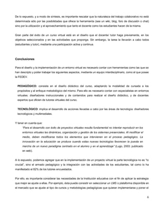 6
De lo expuesto, y a modo de síntesis, es importante rescatar que la naturaleza del trabajo colaborativo no está
determinada sólo por las posibilidades que ofrece la herramienta (sea un wiki, blog, foro de discusión o chat)
sino por la utilización y el aprovechamiento que tanto el docente como los estudiantes hacen de la misma.
Gran parte del éxito de un curso virtual está en el diseño que el docente/ tutor haga previamente, en los
objetivos seleccionados y en las actividades que proponga. Sin embargo, la tarea la llevarán a cabo todos
(estudiantes y tutor), mediante una participación activa y continua.
Conclusiones
Para el diseño y la implementación de un entorno virtual es necesario contar con herramientas como las que se
han descripto y poder trabajar los siguientes aspectos, mediante un equipo interdisciplinario, como el que posee
la FEDEV.
PEDAGÓGICO: consiste en el diseño didáctico del curso, adaptando la modalidad de cursada a los
propósitos y al enfoque metodológico del mismo. Para ello es necesario contar con especialistas en entornos
virtuales: diseñadores instruccionales y de contenidos para realizar el diseño didáctico, y de docentes
expertos que oficien de tutores virtuales del curso.
TECNOLÓGICO: implica el desarrollo de acciones llevadas a cabo por las áreas de tecnología: diseñadores
tecnológicos y multimediales.
Y tener en cuenta que:
“Para el desarrollo con éxito de proyectos virtuales resulta fundamental no intentar reproducir en los
entornos virtuales las dinámicas, organización y gestión de los sistemas presenciales. Al modificar el
medio, deben modificarse todos los elementos que intervienen en el proceso pedagógico. La
innovación en la educación se produce cuando estas nuevas tecnologías favorecen la puesta en
marcha de un nuevo paradigma centrado en el alumno y en el aprendizaje” (Lugo, 2003: publicado
en web).
A lo expuesto, podemos agregar que en la implementación de un proyecto virtual la parte tecnológica no es “lo
crucial”, sino el armado pedagógico y la integración con las actividades de los estudiantes, tal como lo ha
manifestado el 82% de los tutores encuestados.
Por ello, es importante considerar las necesidades de la Institución educativa con el fin de aplicar la estrategia
que mejor se ajuste a ellas. Por ejemplo, ésta puede consistir en seleccionar un LMS o plataforma disponible en
el mercado que se ajuste al tipo de cursos y metodologías pedagógicas que quieran implementarse y poner el
 