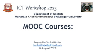 ICT Workshop 2023
MOOC Courses:
Department of English
Maharaja Krishnakumarsinhji Bhavnagar University
Prepared by Trushali Dodiya
trushalidodiya84@gmail.com
16 August 2023
 
