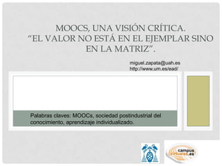 MOOCS, UNA VISIÓN CRÍTICA.
“EL VALOR NO ESTÁ EN EL EJEMPLAR SINO
           EN LA MATRIZ”.
                                      miguel.zapata@uah.es
                                      http://www.um.es/ead/




Palabras claves: MOOCs, sociedad postindustrial del
conocimiento, aprendizaje individualizado.
 