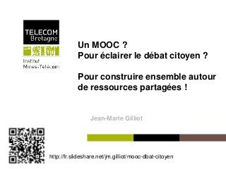 Un MOOC ?
                   Pour éclairer le débat citoyen ?

                   Pour construire ensemble autour
                   de ressources partagées !


                          Jean-Marie Gilliot




http://fr.slideshare.net/jm.gilliot/mooc-dbat-citoyen
 Institut Mines-Télécom
 