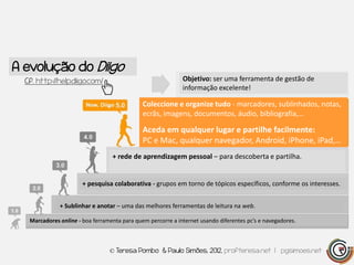 A evolução do Diigo
  Cf. http://help.diigo.com/                                 Objetivo: ser uma ferramenta de gestão de
                                                             informação excelente!

                                              Coleccione e organize tudo - marcadores, sublinhados, notas,
                                              ecrãs, imagens, documentos, áudio, bibliografia,…

                                              Aceda em qualquer lugar e partilhe facilmente:
                                              PC e Mac, qualquer navegador, Android, iPhone, iPad,…
                                  + rede de aprendizagem pessoal – para descoberta e partilha.


                       + pesquisa colaborativa - grupos em torno de tópicos específicos, conforme os interesses.


              + Sublinhar e anotar – uma das melhores ferramentas de leitura na web.

   Marcadores online - boa ferramenta para quem percorre a internet usando diferentes pc’s e navegadores.



                                 © Teresa Pombo & Paulo Simões, 2012, profteresa.net | pgsimoes.net
 