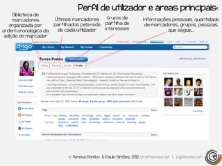 Perfil de utilizador e áreas principais:
     Biblioteca de
                       Últimos marcadores      Grupos de         Informações pessoais, quantidade
     marcadores
   organizada por      partilhados pela rede   partilha de        de marcadores, grupos, pessoas
ordem cronológica da    de cada utilizador     interesses                  que segue,…
 adição do marcador




                             © Teresa Pombo & Paulo Simões, 2012, profteresa.net | pgsimoes.net
 
