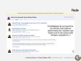 Rede:




                              Possibilidade de acompanhar
                                os últimos marcadores
                              adicionados por aqueles que
                              fazem parte da nossa rede
                                 (amigos, seguidores,…)




© Teresa Pombo & Paulo Simões, 2012, profteresa.net | pgsimoes.net
 
