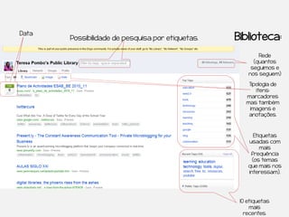 Data
       Possibilidade de pesquisa por etiquetas.   Biblioteca:
                                                          Rede
                                                        (quantos
                                                       seguimos e
                                                      nos seguem)

                                                      Tipologia de
                                                         itens:
                                                     marcadores
                                                     mas também
                                                      imagens e
                                                      anotações.



                                                         Etiquetas
                                                      usadas com
                                                            mais
                                                       frequência
                                                        (os temas
                                                      que mais nos
                                                      interessam).




                                                   10 etiquetas
                                                       mais
                                                     recentes.
 