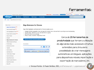 Ferramentas:




                                     Cerca de 20 ferramentas de
                                produtividade que tornam a utilização
                                do diigo ainda mais acessível e intuitiva:
                                      extensões para browsers,
                                   possibilidade de criar mensagens
                                 automáticas em blogues, aplicações
                                para dispositivos móveis, importação e
                                    exportação de marcadores, etc.

© Teresa Pombo & Paulo Simões, 2012, profteresa.net | pgsimoes.net
 