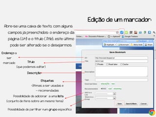 Edição de um marcador:
 Abre-se uma caixa de texto, com alguns
    campos já preenchidos: o endereço da
    página (Url) e o título (Title); este último
     pode ser alterado se o desejarmos.

Endereço a
   ser
marcado            Título
           (que podemos editar)

                   Descrição

                               Etiquetas
                      -Últimas a ser usadas e
                            -- recomendadas

         Possibilidade de adicionar a uma lista
   (conjunto de itens sobre um mesmo tema)


    Possibilidade de partilhar num grupo específico
 
