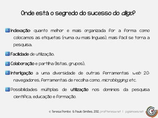 Onde está o segredo do sucesso do diigo?


Indexação: quanto melhor e mais organizada for a forma como
 colocamos as etiquetas (numa ou mais línguas), mais fácil se torna a
 pesquisa;

Facilidade de utilização;

Colaboração e partilha (listas, grupos);

Interligação a uma diversidade de outras ferramentas web 2.0:
 navegadores, ferramentas de recolha como, microblogging, etc.

Possibilidades múltiplas de utilização nos domínios da pesquisa
 científica, educação e formação.


                     © Teresa Pombo & Paulo Simões, 2012, profteresa.net | pgsimoes.net
 