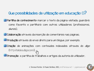 Que possibilidades de utilização em educação (1)?

Partilha de conhecimento: marcar o texto da página visitada, guardá-lo
 como favorito e partilhá-lo com outros utilizadores (professores,
 alunos);

Colaboração através da inserção de comentários nas páginas;

Produção através do envio direto para um blogue, por exemplo;

Criação de animações com conteúdos indexados através do diigo
 (http://slides.diigo.com/);

Promoção e partilha de trabalhos e artigos da autoria do utilizador;



                     © Teresa Pombo & Paulo Simões, 2012, profteresa.net | pgsimoes.net
 