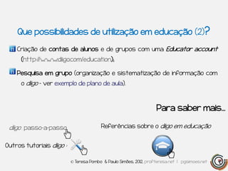 Que possibilidades de utilização em educação (2)?

    Criação de contas de alunos e de grupos com uma Educator account
      (http://www.diigo.com/education);

    Pesquisa em grupo (organização e sistematização de informação com
      o diigo – ver exemplo de plano de aula).



                                                                    Para saber mais…

 diigo passo-a-passo                     Referências sobre o diigo em educação


Outros tutoriais diigo :

                           © Teresa Pombo & Paulo Simões, 2012, profteresa.net | pgsimoes.net
 
