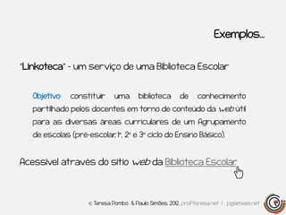 Exemplos…


“Linkoteca” – um serviço de uma Biblioteca Escolar


   Objetivo:   constituir    uma       biblioteca      de    conhecimento
   partilhado pelos docentes em torno de conteúdo da web útil
   para as diversas áreas curriculares de um Agrupamento
   de escolas (pré-escolar 1º, 2º e 3º ciclo do Ensino Básico).
                         ,


Acessível através do sítio web da Biblioteca Escolar
                                                   .



                    © Teresa Pombo & Paulo Simões, 2012, profteresa.net | pgsimoes.net
 
