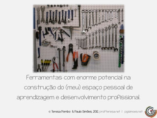 Ferramentas com enorme potencial na
  construção do (meu) espaço pessoal de
aprendizagem e desenvolvimento profissional.

           © Teresa Pombo & Paulo Simões, 2012, profteresa.net | pgsimoes.net
 