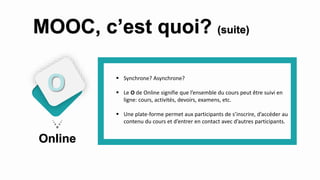  Synchrone? Asynchrone?
 Le O de Online signifie que l’ensemble du cours peut être suivi en
ligne: cours, activités, devoirs, examens, etc.
 Une plate-forme permet aux participants de s’inscrire, d’accéder au
contenu du cours et d’entrer en contact avec d’autres participants.
Online
O
MOOC, c’est quoi? (suite)
 