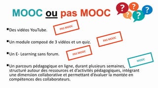 MOOC ou pas MOOC
Des vidéos YouTube.
Un module composé de 3 vidéos et un quiz.
Un E- Learning sans forum.
Un parcours pédagogique en ligne, durant plusieurs semaines,
structuré autour des ressources et d’activités pédagogiques, intégrant
une dimension collaborative et permettant d’évaluer la montée en
compétences des collaborateurs.
 