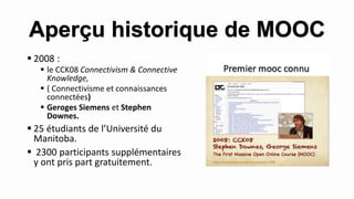  2008 :
 le CCK08 Connectivism & Connective
Knowledge,
 ( Connectivisme et connaissances
connectées)
 Geroges Siemens et Stephen
Downes.
 25 étudiants de l’Université du
Manitoba.
 2300 participants supplémentaires
y ont pris part gratuitement.
Aperçu historique de MOOC
 