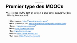  Ce sont les MOOC dont on entend le plus parler aujourd’hui (EdX,
Udacity, Coursera, etc).
 Khan academy: https://www.khanacademy.org/
 Khan academy for kids: https://www.khanacademy.org/kids?from=lohp
 Edrak : https://www.edraak.org/
 Rwaq: https://www.rwaq.org/
 Edx: https://www.edx.org/
 Corsera: https://www.coursera.org/
 Fun-mooc : https://www.fun-mooc.fr/
Premier type des MOOCs
Typologie des MOOCs
 