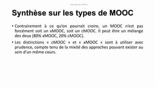 Synthèse sur les types de MOOC
• Contrairement à ce qu’on pourrait croire, un MOOC n’est pas
forcément soit un xMOOC, soit un cMOOC. Il peut être un mélange
des deux (80% xMOOC, 20% cMOOC).
• Les distinctions « cMOOC » et « xMOOC » sont à utiliser avec
prudence, compte tenu de la mixité des approches pouvant exister au
sein d’un même cours.
Typologie des MOOCs
 