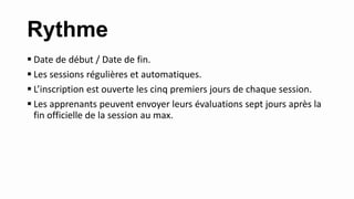 Rythme
 Date de début / Date de fin.
 Les sessions régulières et automatiques.
 L’inscription est ouverte les cinq premiers jours de chaque session.
 Les apprenants peuvent envoyer leurs évaluations sept jours après la
fin officielle de la session au max.
 