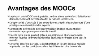  La plupart des MOOCs sont gratuits… même si une sorte d'accréditation est
demandée. Ils sont ouverts à toutes personnes intéressées.
 L'opportunité d'un accès à des cours donnés auprès des professeurs d'une
prestigieuse université et des experts.
 La flexibilité de l'horaire de l'apprentissage: chaque étudiant peut
concevoir sa propre organisation de travail.
 L'accès facile qui se produit grâce à un ordinateur et une connexion
internet favorise la diversification des étudiants intéressés dans tout le
monde.
 Le travail assure le partage, la collaboration et l'esprit critique réalisés
auprès de tous les participants dans les différents coins du monde.
Avantages des MOOCs
 