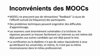  MOOCs ne procurent pas de rétroactions "feedback" à cause de
l'effectif cumulé (la fréquence) des participants.
 Des problèmes techniques peuvent engendrer des difficultés
d'apprentissage.
 Les examens sont énormément vulnérables à la tricherie: les
réponses peuvent se trouver facilement sur internet ou ont même été
déjà posées aux autres candidats qui ont déjà passé le test.
 La certification ou le diplôme n'a pas de valeur équivalente à ceux
qu'attribuent les universités; et même, ils n'ont pas la même
reconnaissance dans le milieu professionnel.
Inconvénients des MOOCs
 