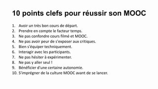 10 points clefs pour réussir son MOOC
1. Avoir un très bon cours de départ.
2. Prendre en compte le facteur temps.
3. Ne pas confondre cours filmé et MOOC.
4. Ne pas avoir peur de s'exposer aux critiques.
5. Bien s'équiper techniquement.
6. Interagir avec les participants.
7. Ne pas hésiter à expérimenter.
8. Ne pas y aller seul !
9. Bénéficier d'une certaine autonomie.
10. S'imprégner de la culture MOOC avant de se lancer.
 