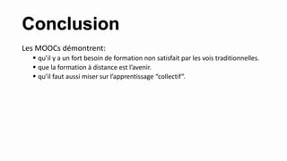 Conclusion
Les MOOCs démontrent:
 qu’il y a un fort besoin de formation non satisfait par les vois traditionnelles.
 que la formation à distance est l’avenir.
 qu’il faut aussi miser sur l’apprentissage “collectif”.
 