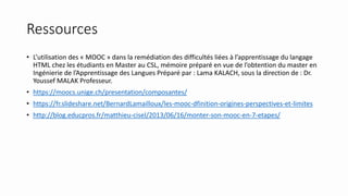 Ressources
• L’utilisation des « MOOC » dans la remédiation des difficultés liées à l’apprentissage du langage
HTML chez les étudiants en Master au CSL, mémoire préparé en vue de l’obtention du master en
Ingénierie de l’Apprentissage des Langues Préparé par : Lama KALACH, sous la direction de : Dr.
Youssef MALAK Professeur.
• https://moocs.unige.ch/presentation/composantes/
• https://fr.slideshare.net/BernardLamailloux/les-mooc-dfinition-origines-perspectives-et-limites
• http://blog.educpros.fr/matthieu-cisel/2013/06/16/monter-son-mooc-en-7-etapes/
 